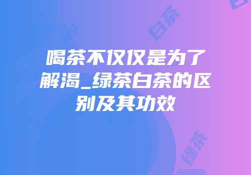 喝茶不仅仅是为了解渴_绿茶白茶的区别及其功效