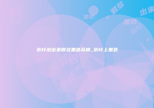 茶叶泡出来很多黑色杂质_茶叶上黑色