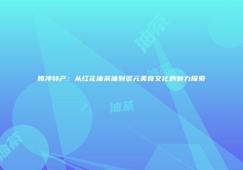 腾冲特产：从红花油茶油到多元美食文化的魅力探索