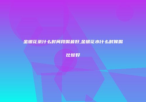 金银花茶什么时间段喝最好,金银花水什么时候喝比较好