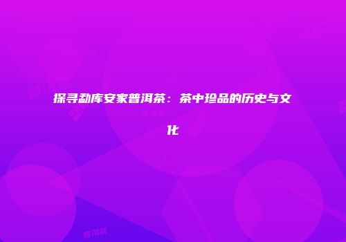 探寻勐库安家普洱茶：茶中珍品的历史与文化