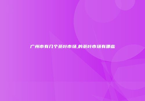 广州市有几个茶叶市场,的茶叶市场有哪些