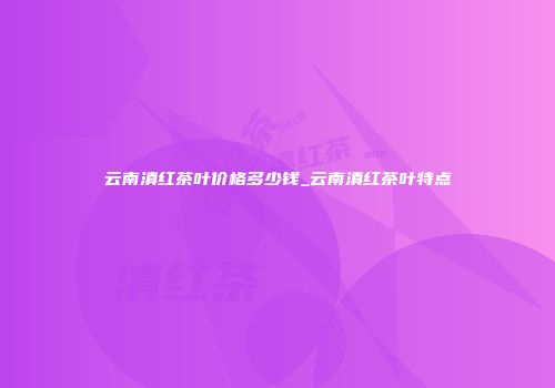 云南滇红茶叶价格多少钱_云南滇红茶叶特点