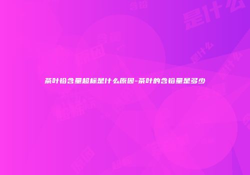 茶叶铅含量超标是什么原因-茶叶的含铅量是多少