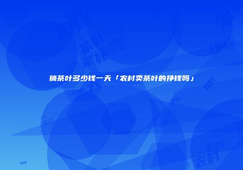 摘茶叶多少钱一天「农村卖茶叶的挣钱吗」