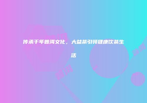 传承千年普洱文化，大益茶引领健康饮茶生活