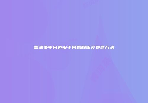 普洱茶中白色虫子问题解析及处理方法