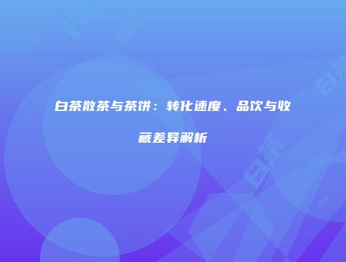 白茶散茶与茶饼：转化速度、品饮与收藏差异解析