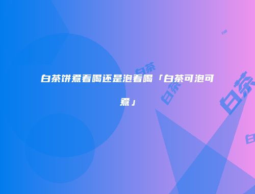 白茶饼煮着喝还是泡着喝「白茶可泡可煮」