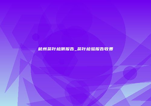杭州茶叶检测报告_茶叶检验报告收费