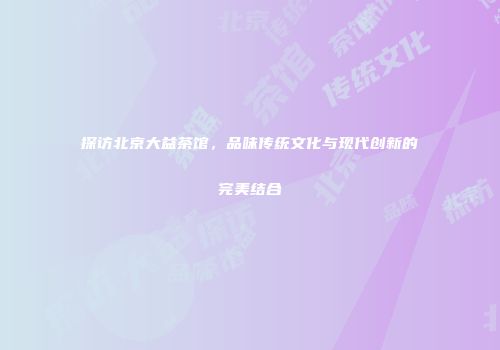 探访北京大益茶馆，品味传统文化与现代创新的完美结合