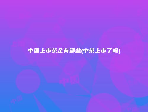 中国上市茶企有哪些(中茶上市了吗)