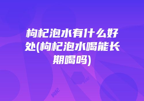 枸杞泡水有什么好处(枸杞泡水喝能长期喝吗)