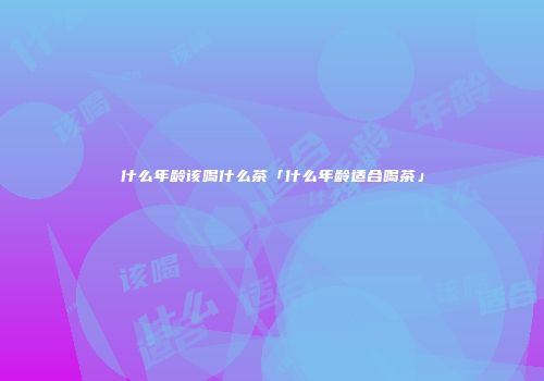 什么年龄该喝什么茶「什么年龄适合喝茶」