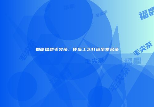 揭秘福鼎毛尖茶：传统工艺打造至爱名茶