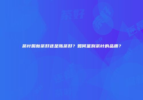 茶叶喝新茶好还是陈茶好？如何鉴别茶叶的品质？