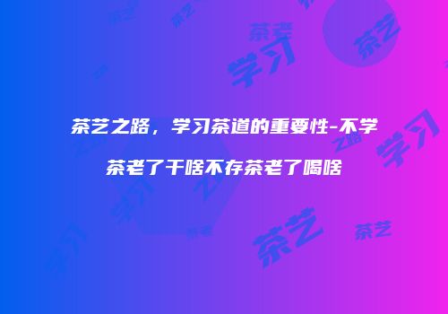 茶艺之路，学习茶道的重要性-不学茶老了干啥不存茶老了喝啥