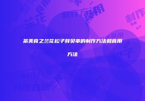 茶美食之兰花松子鲜贝串的制作方法和食用方法