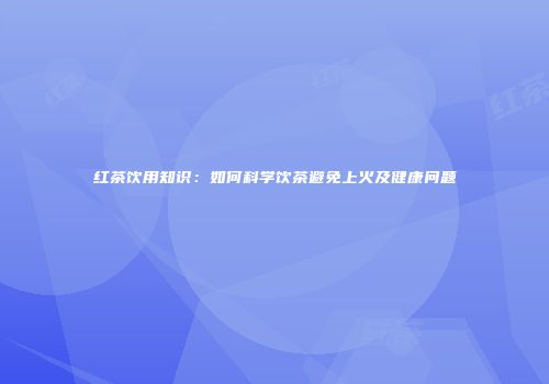 红茶饮用知识：如何科学饮茶避免上火及健康问题