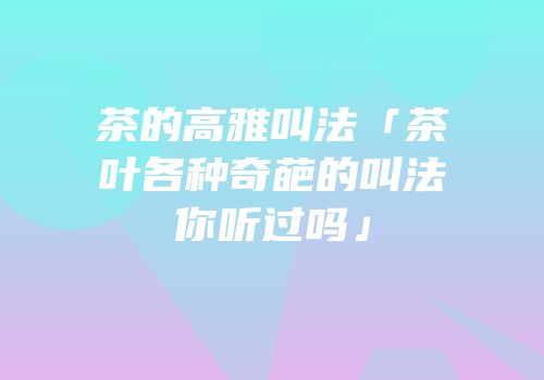 茶的高雅叫法「茶叶各种奇葩的叫法你听过吗」