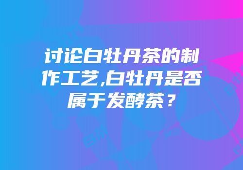 讨论白牡丹茶的制作工艺,白牡丹是否属于发酵茶？