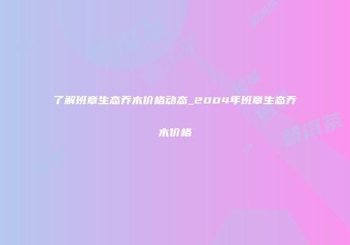 了解班章生态乔木价格动态_2004年班章生态乔木价格