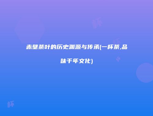 赤壁茶叶的历史渊源与传承(一杯茶,品味千年文化)