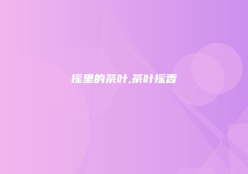 摇里的茶叶,茶叶摇香