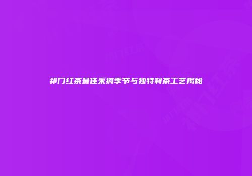 祁门红茶最佳采摘季节与独特制茶工艺揭秘