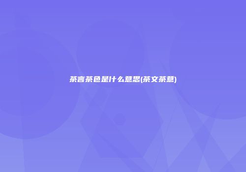 茶言茶色是什么意思(茶文茶意)