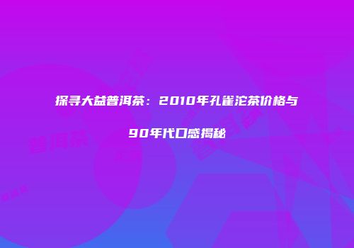 探寻大益普洱茶：2010年孔雀沱茶价格与90年代口感揭秘