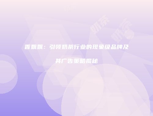 香飘飘：引领奶茶行业的现象级品牌及其广告策略揭秘