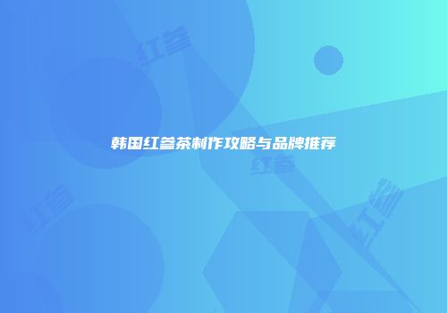 韩国红参茶制作攻略与品牌推荐