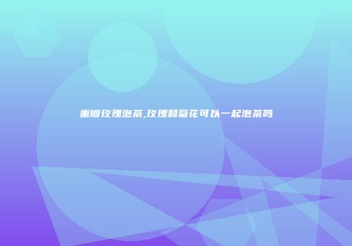 重瓣玫瑰泡茶,玫瑰和菊花可以一起泡茶吗