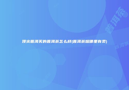 顶尖普洱买的普洱茶怎么样(普洱茶烟哪里有卖)
