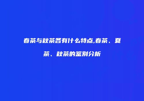 春茶与秋茶各有什么特点,春茶、夏茶、秋茶的鉴别分析