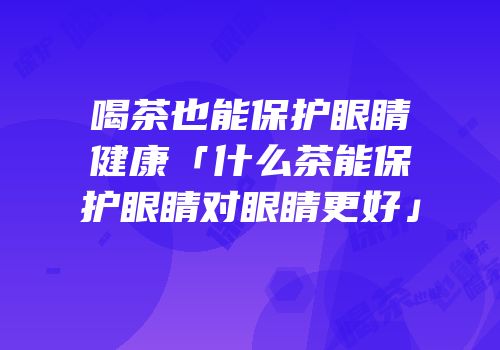 喝茶也能保护眼睛健康「什么茶能保护眼睛对眼睛更好」