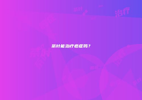 茶叶能治疗癌症吗？