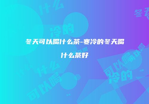 冬天可以喝什么茶-寒冷的冬天喝什么茶好