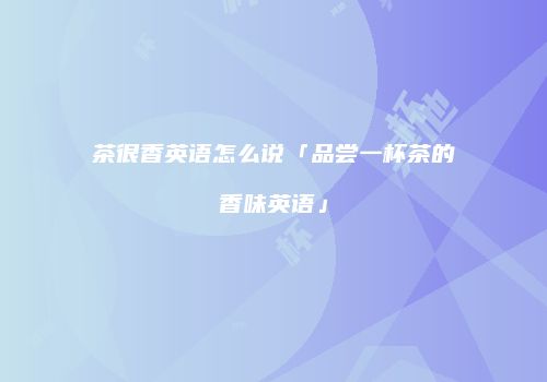 茶很香英语怎么说「品尝一杯茶的香味英语」