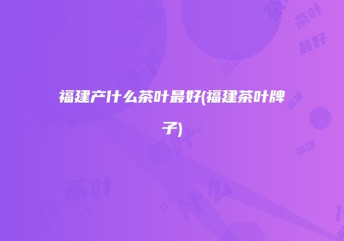 福建产什么茶叶最好(福建茶叶牌子)
