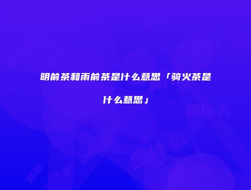 明前茶和雨前茶是什么意思「骑火茶是什么意思」
