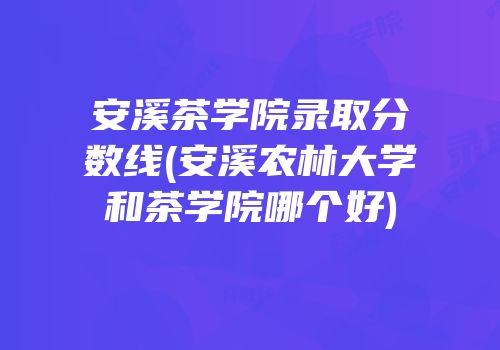 安溪茶学院录取分数线(安溪农林大学和茶学院哪个好)