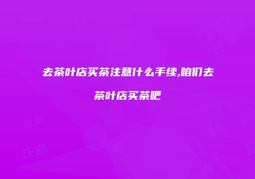 去茶叶店买茶注意什么手续,咱们去茶叶店买茶吧