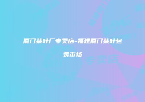 厦门茶叶厂专卖店-福建厦门茶叶包装市场