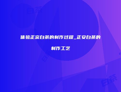 体验正宗白茶的制作过程_正安白茶的制作工艺