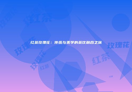 红茶玫瑰花：传统与美学的茶饮融合之旅