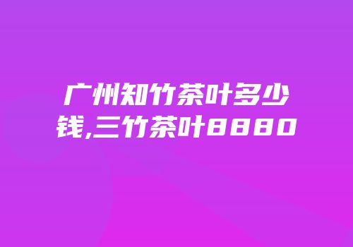 广州知竹茶叶多少钱,三竹茶叶8880