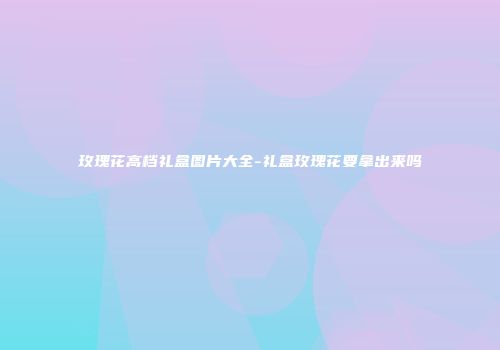 玫瑰花高档礼盒图片大全-礼盒玫瑰花要拿出来吗