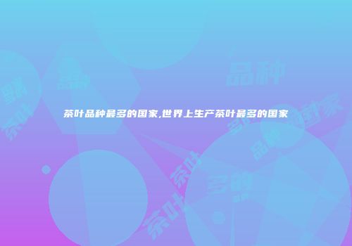 茶叶品种最多的国家,世界上生产茶叶最多的国家